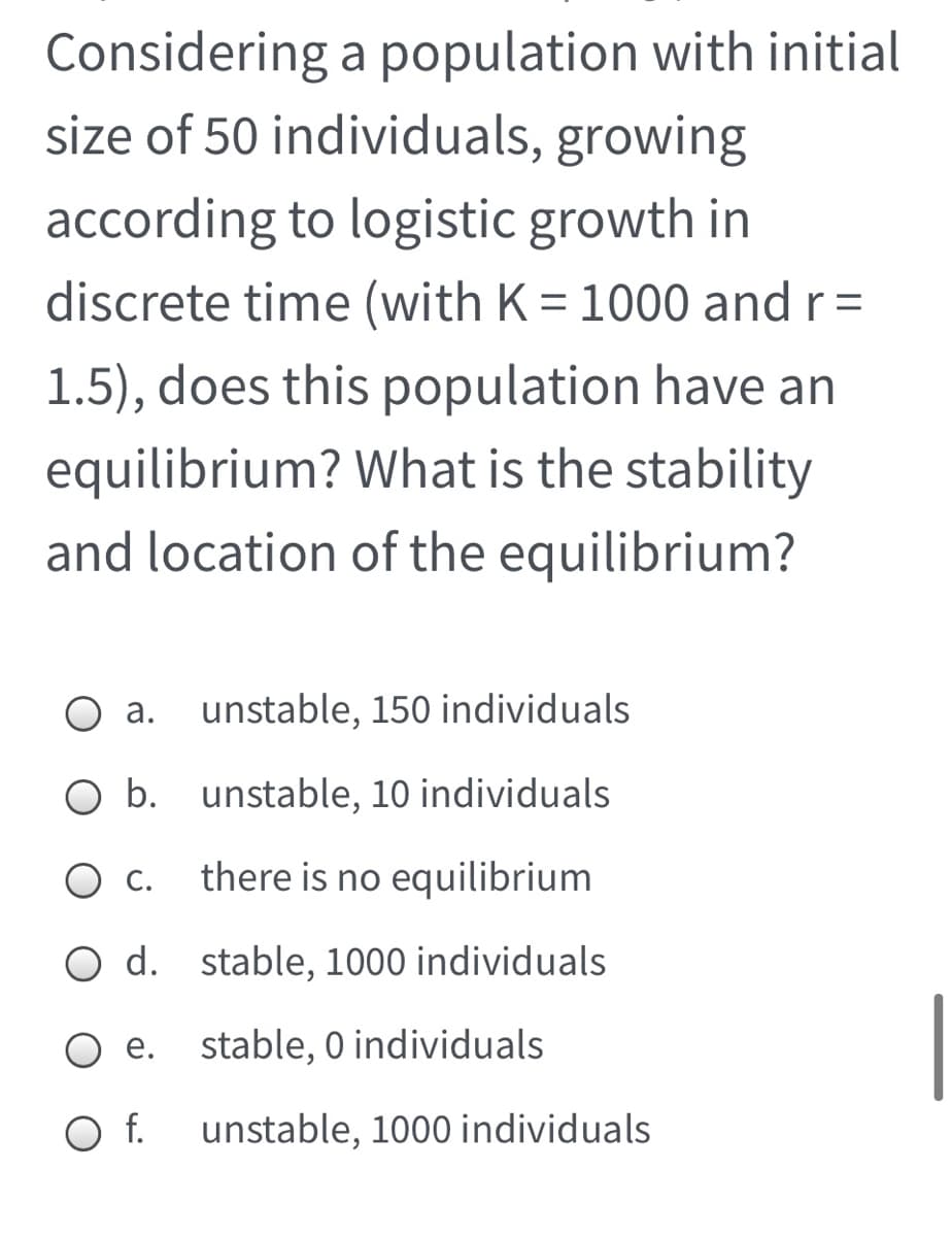 Considering a population with initial
size of 50 individuals, growing
according to logistic growth in
discrete time (with K = 1000 and r=
1.5), does this population have an
equilibrium? What is the stability
and location of the equilibrium?
a. unstable, 150 individuals
b. unstable, 10 individuals
О.
there is no equilibrium
O d. stable, 1000 individuals
O e.
stable, 0 individuals
Of.
unstable, 1000 individuals
