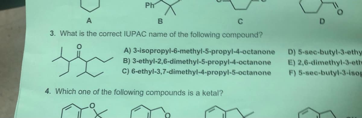 Ph
A
B
C
3. What is the correct IUPAC name of the following compound?
A) 3-isopropyl-6-methyl-5-propyl-4-octanone
B) 3-ethyl-2,6-dimethyl-5-propyl-4-octanone
C) 6-ethyl-3,7-dimethyl-4-propyl-5-octanone
D) 5-sec-butyl-3-ethy
E) 2,6-dimethyl-3-eth
F) 5-sec-butyl-3-isop
4. Which one of the following compounds is a ketal?
