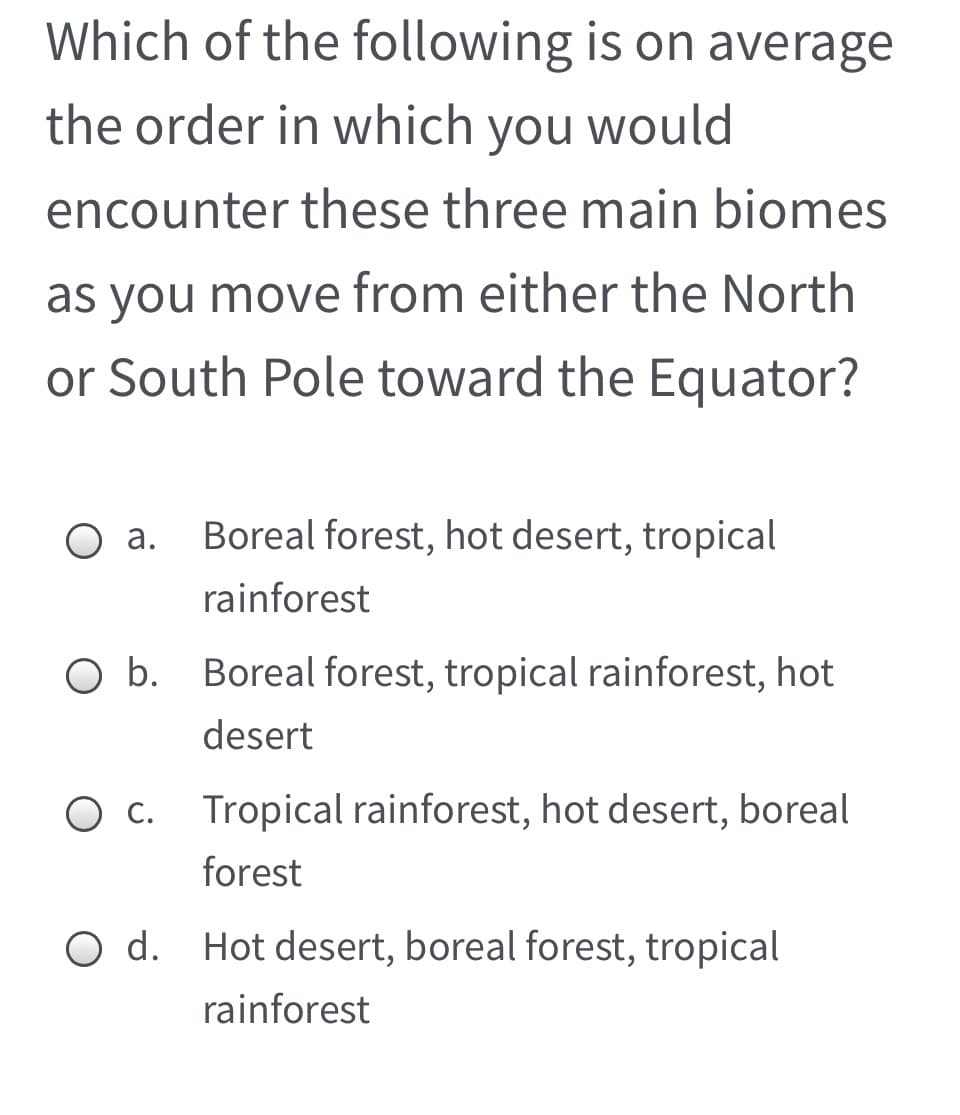 Which of the following is on average
the order in which you would
encounter these three main biomes
as you move from either the North
or South Pole toward the Equator?
а.
Boreal forest, hot desert, tropical
rainforest
O b. Boreal forest, tropical rainforest, hot
desert
c. Tropical rainforest, hot desert, boreal
forest
O d. Hot desert, boreal forest, tropical
rainforest
