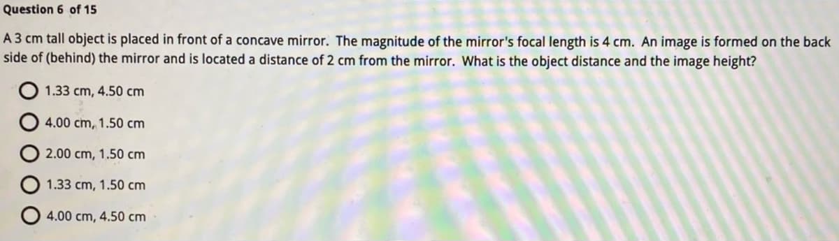 Question 6 of 15
A 3 cm tall object is placed in front of a concave mirror. The magnitude of the mirror's focal length is 4 cm. An image is formed on the back
side of (behind) the mirror and is located a distance of 2 cm from the mirror. What is the object distance and the image height?
1.33 cm, 4.50 cm
4.00 cm, 1.50 cm
2.00 cm, 1.50 cm
1.33 cm, 1.50 cm
4.00 cm, 4.50 cm