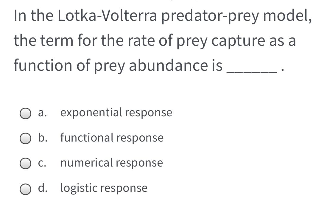In the Lotka-Volterra predator-prey model,
the term for the rate of prey capture as a
function of prey abundance is
a. exponential response
O b. functional response
С.
numerical response
O d. logistic response
