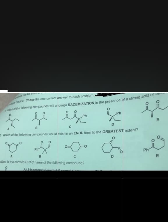 Choice: Chose the one correct ianswer to each problem.
Ph
Ph
B
D
2. Which of the following compounds would exist in an ENOL form to the GREATEST extent?
Ph
A
Ph
C
What is the correct IUPAC name of the follcwing compound?
A1 3-isonronul.Gmathul
