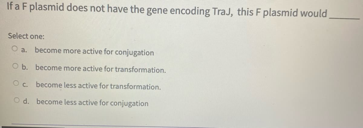 If a F plasmid does not have the gene encoding TraJ, this F plasmid would
Select one:
a.
become more active for conjugation
O b. become more active for transformation.
O c.
become less active for transformation.
O d. become less active for conjugation
