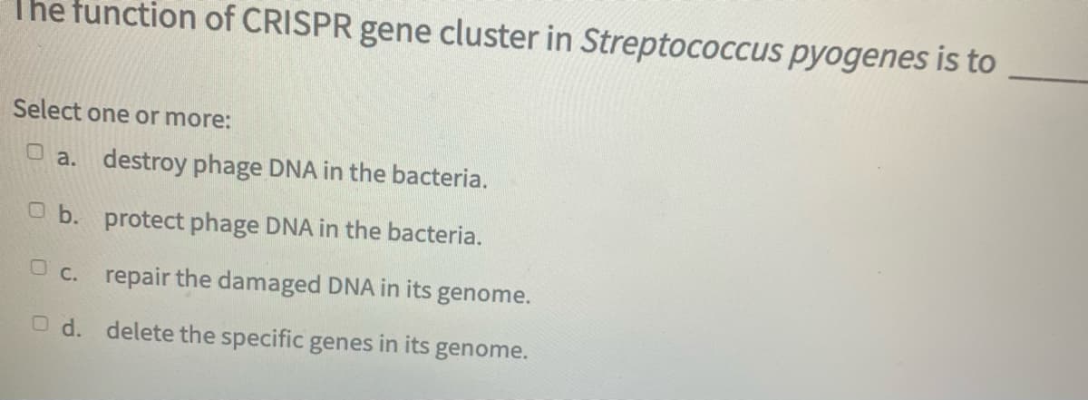 The function of CRISPR gene cluster in Streptococcus pyogenes is to
Select one or more:
a. destroy phage DNA in the bacteria.
O b. protect phage DNA in the bacteria.
Oc. repair the damaged DNA in its genome.
O d. delete the specific genes in its genome.
