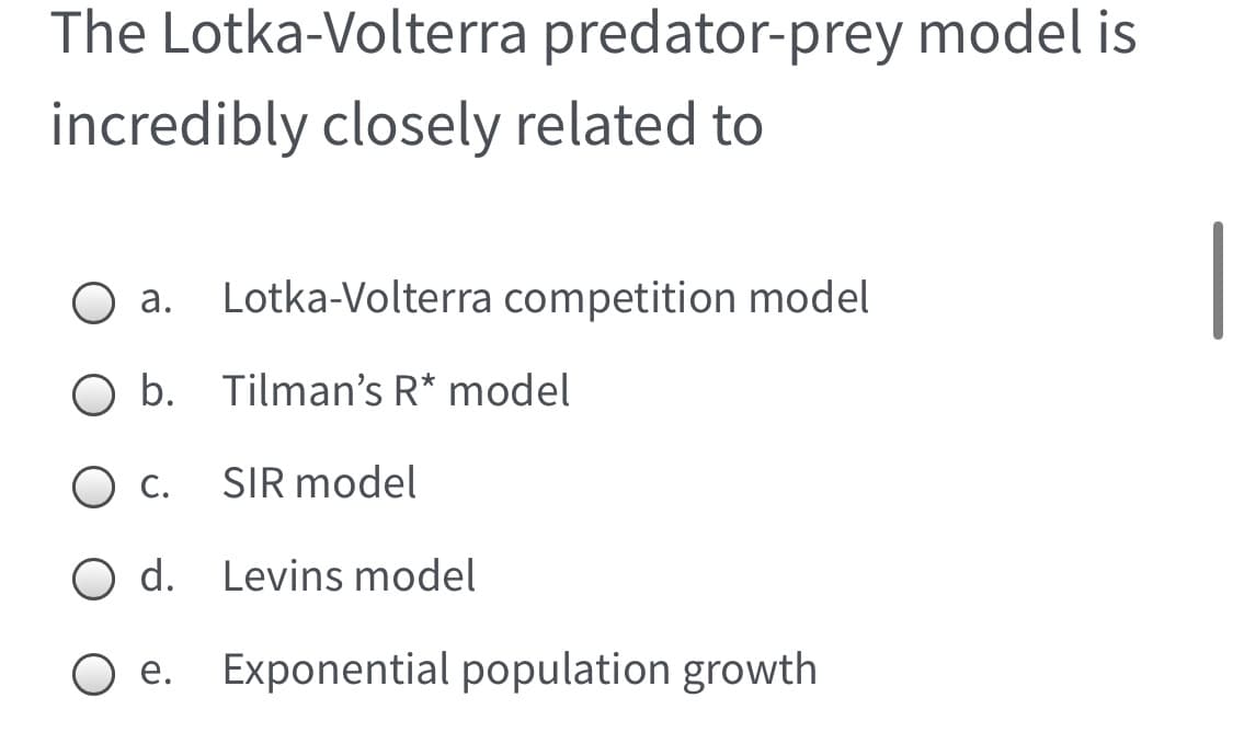The Lotka-Volterra predator-prey model is
incredibly closely related to
а.
Lotka-Volterra competition model
O b. Tilman's R* model
O c.
SIR model
d. Levins model
Exponential population growth
