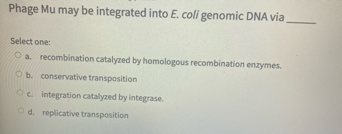 Phage Mu may be integrated into E. coli genomic DNA via
Select one:
O a. recombination catalyzed by homologous recombination enzymes.
O b. conservative transposition
O c. integration catalyzed by integrase.
d. replicative transposition
