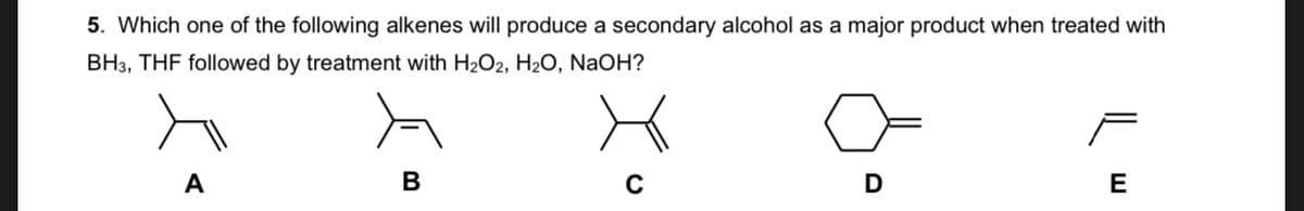 5. Which one of the following alkenes will produce a secondary alcohol as a major product when treated with
BH3, THF followed by treatment with H2O2, H2O, NaOH?
A
В
E

