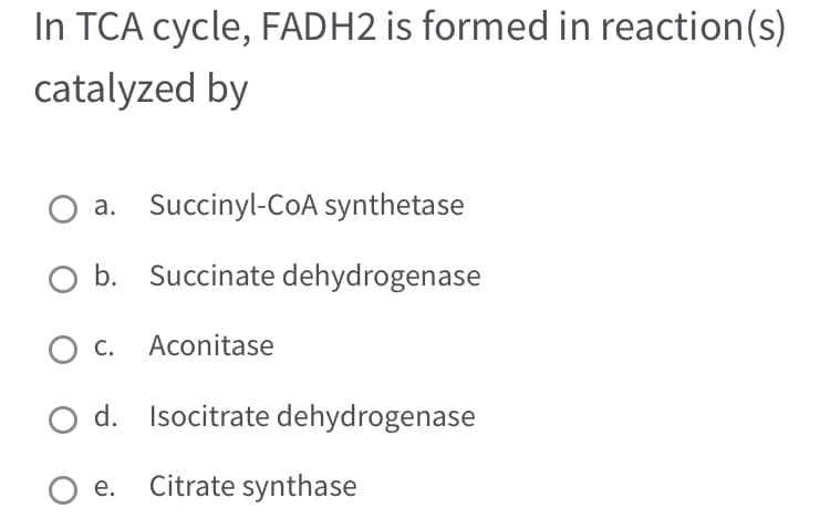 In TCA cycle, FADH2 is formed in reaction(s)
catalyzed by
O a. Succinyl-CoA synthetase
O b. Succinate dehydrogenase
O c. Aconitase
O d. Isocitrate dehydrogenase
Oe. Citrate synthase