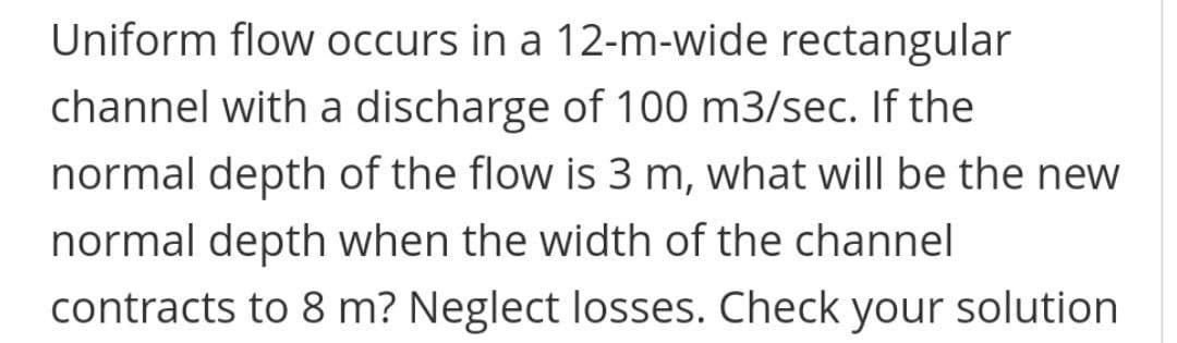 Uniform flow occurs in a 12-m-wide rectangular
channel with a discharge of 100 m3/sec. If the
normal depth of the flow is 3 m, what willI be the new
normal depth when the width of the channel
contracts to 8 m? Neglect losses. Check your solution
