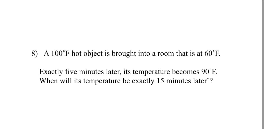 8) A 100°F hot object is brought into a room that is at 60°F.
Exactly five minutes later, its temperature becomes 90°F.
When will its temperature be exactly 15 minutes later°?
