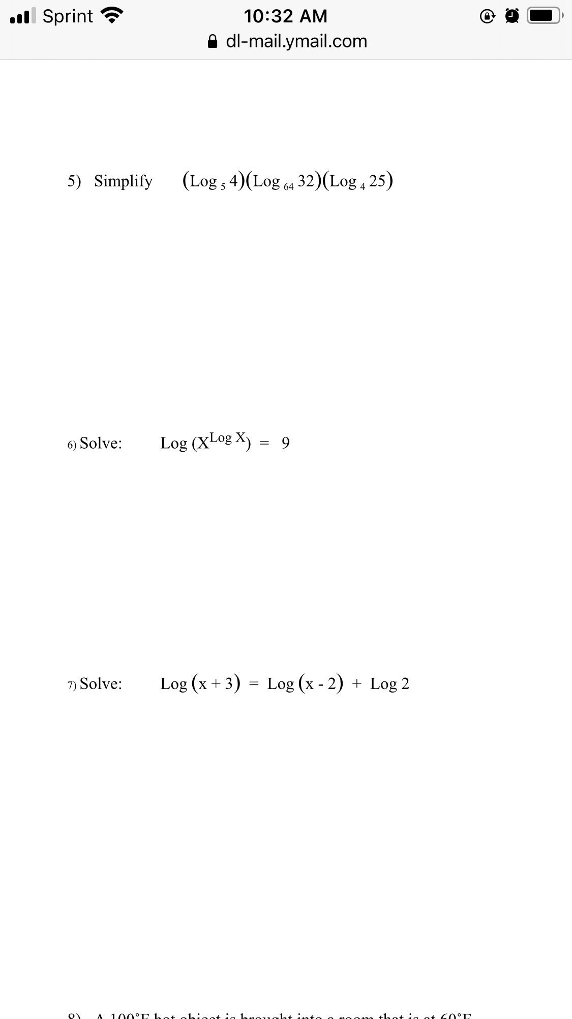 ll Sprint ?
10:32 AM
A dl-mail.ymail.com
5) Simplify
(Log , 4)(Log 4 32)(Log , 25)
6) Solve:
Log (XLog X) = 9
7) Solve:
Log (x + 3) = Log (x - 2) + Log 2
100°E hot
hrought into o noonm
60°E
