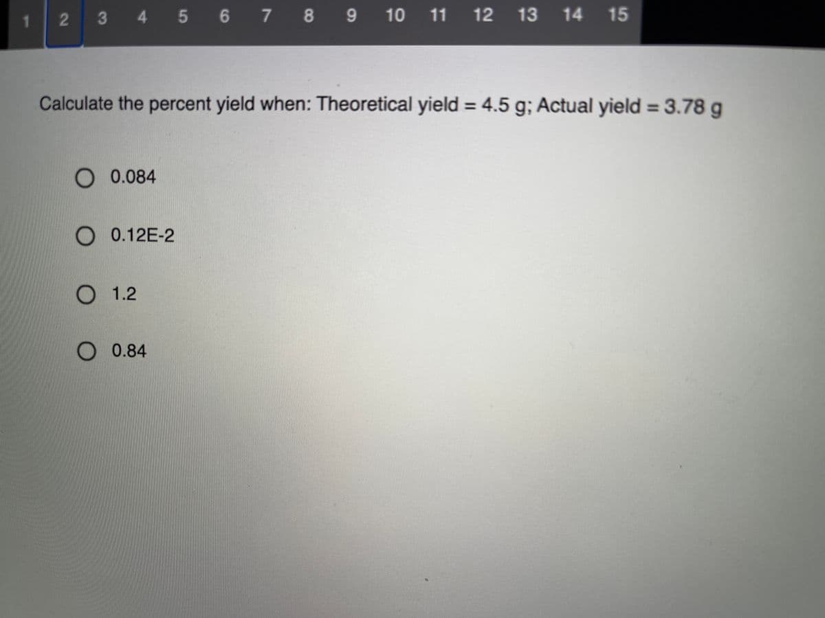 1.
3 4 5 6 7 8 9 10 11 12 13 14
15
Calculate the percent yield when: Theoretical yield = 4.5 g; Actual yield = 3.78 g
%3D
%3D
0.084
0.12E-2
О 1.2
О 0.84
2
