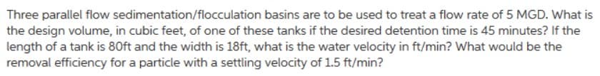 Three parallel flow sedimentation/flocculation basins are to be used to treat a flow rate of 5 MGD. What is
the design volume, in cubic feet, of one of these tanks if the desired detention time is 45 minutes? If the
length of a tank is 80ft and the width is 18ft, what is the water velocity in ft/min? What would be the
removal efficiency for a particle with a settling velocity of 1.5 ft/min?
