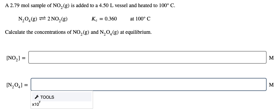 A 2.79 mol sample of NO, (g) is added to a 4.50 L vessel and heated to 100° C.
N,0,(g) = 2 NO,(g)
K. = 0.360
at 100° C
Calculate the concentrations of NO,(g) and N,O,(g) at equilibrium.
[NO,] =
М
[N,0,] =
M
* TOOLS
x10
