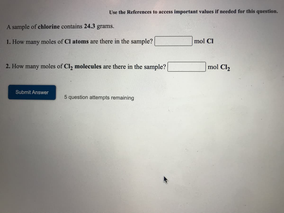 Use the References to access important values if needed for this question.
A sample of chlorine contains 24.3 grams.
1. How many moles of Cl atoms are there in the sample?
mol Cl
2. How many moles of Cl, molecules are there in the sample?
mol Cl2
Submit Answer
5 question attempts remaining
