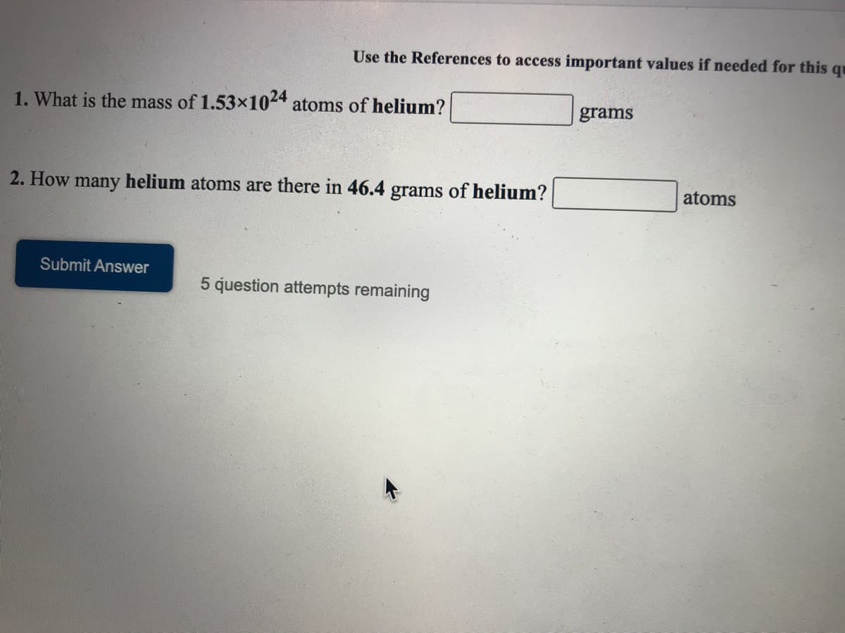 Use the References to access important values if needed for this qu
1. What is the mass of 1.53x1024 atoms of helium?
grams
2. How many helium atoms are there in 46.4 grams of helium?
atoms
Submit Answer
5 question attempts remaining
