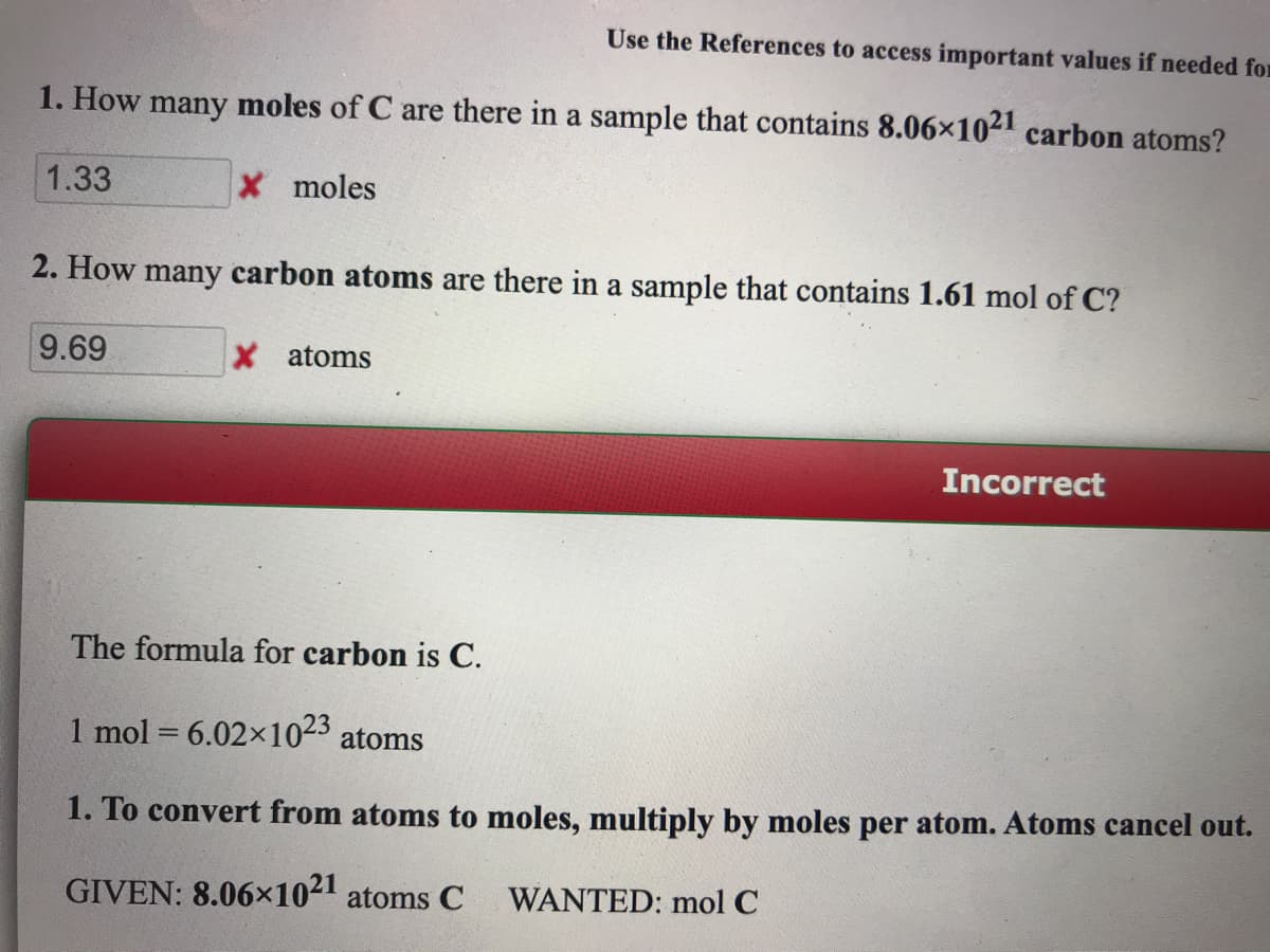 Use the References to access important values if needed for
1. How many moles of C are there in a sample that contains 8.06x1021 carbon atoms?
1.33
X moles
2. How many carbon atoms are there in a sample that contains 1.61 mol of C?
9.69
X atoms
Incorrect
The formula for carbon is C.
1 mol = 6.02x1023 atoms
1. To convert from atoms to moles, multiply by moles per atom. Atoms cancel out.
GIVEN: 8.06x1021 atoms C
WANTED: mol C
