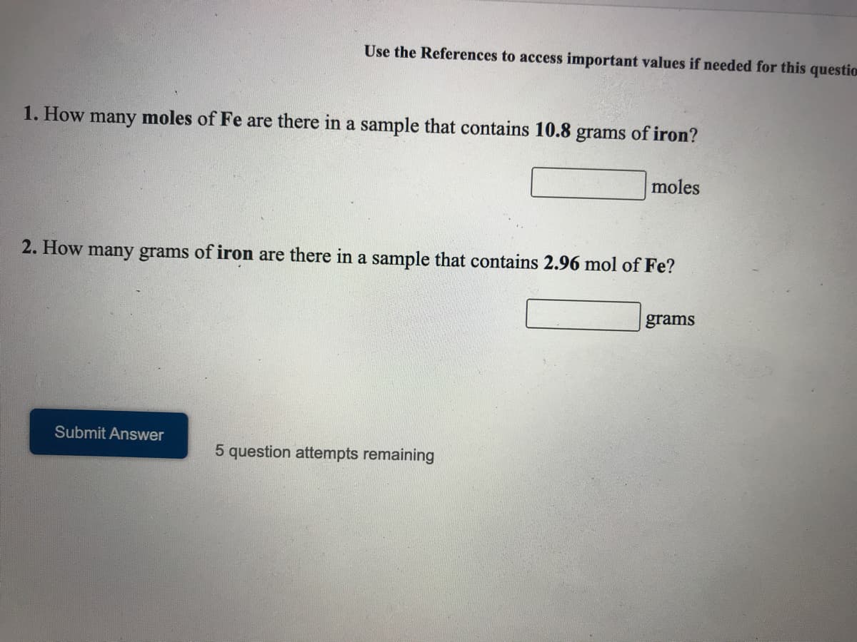 Use the References to access important values if needed for this question
1. How many moles of Fe are there in a sample that contains 10.8 grams of iron?
moles
2. How many grams of iron are there in a sample that contains 2.96 mol of Fe?
grams
Submit Answer
5 question attempts remaining
