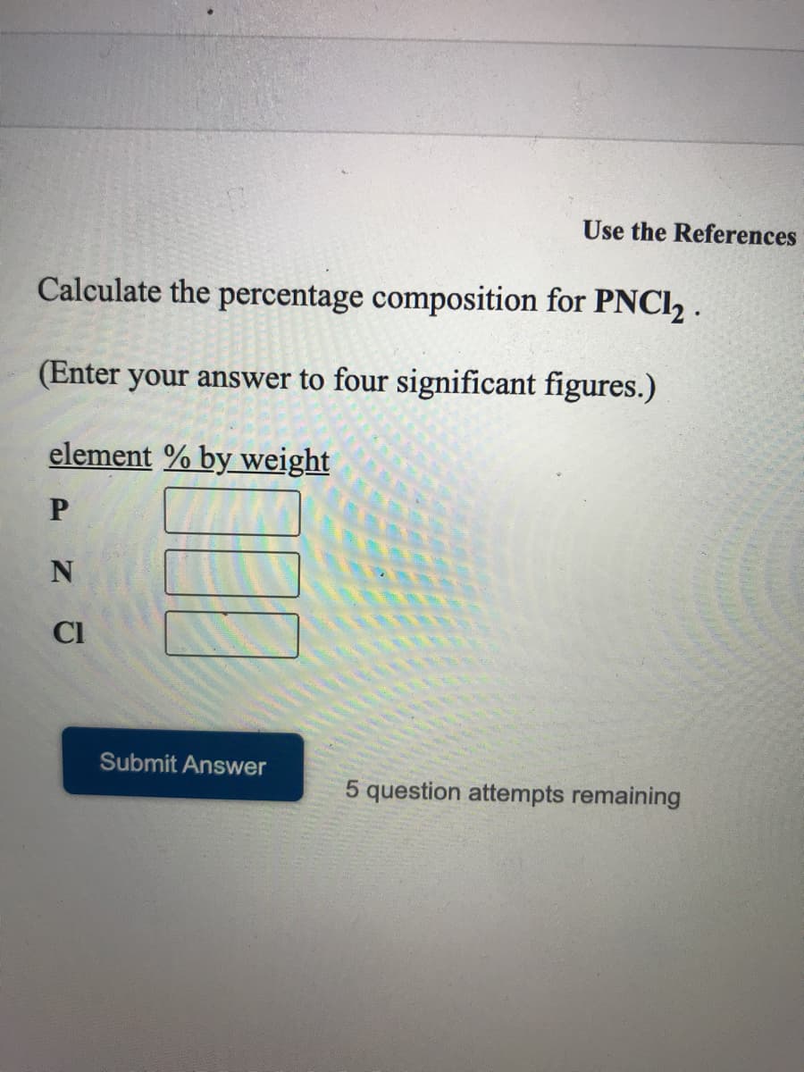 Use the References
Calculate the percentage composition for PNCI2 .
(Enter your answer to four significant figures.)
element % by weight
CI
Submit Answer
5 question attempts remaining
