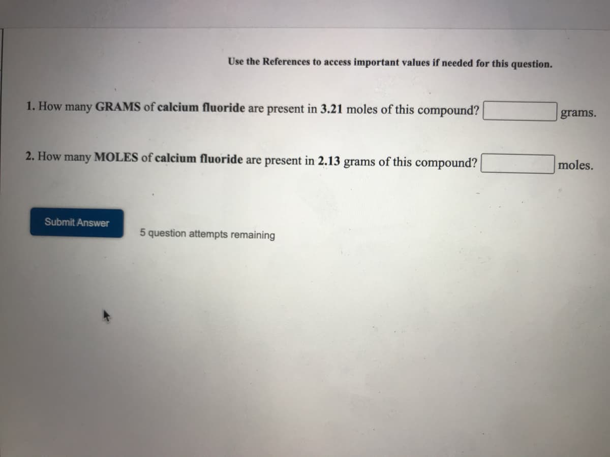 Use the References to access important values if needed for this question.
1. How many GRAMS of calcium fluoride are present in 3.21 moles of this compound?
grams.
2. How many MOLES of calcium fluoride are present in 2.13 grams of this compound?
moles.
Submit Answer
5 question attempts remaining
