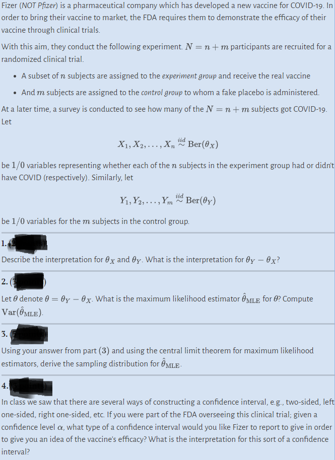 Fizer (NOT Pfizer) is a pharmaceutical company which has developed a new vaccine for COVID-19. In
order to bring their vaccine to market, the FDA requires them to demonstrate the efficacy of their
vaccine through clinical trials.
With this aim, they conduct the following experiment. N = n + m participants are recruited for a
randomized clinical trial.
• A subset of n subjects are assigned to the experiment group and receive the real vaccine
• And m subjects are assigned to the control group to whom a fake placebo is administered.
At a later time, a survey is conducted to see how many of the N = n + m subjects got COVID-19.
Let
X1, X2,..., Xn
72
iid
Ber(0x)
be 1/0 variables representing whether each of the n subjects in the experiment group had or didn't
have COVID (respectively). Similarly, let
Y₁, Y2,..., Ymid Ber(0y)
1.
be 1/0 variables for the m subjects in the control group.
Describe the interpretation for 0x and Oy. What is the interpretation for Oy - Ox?
2.
Let denote 0 = 0y - Ox. What is the maximum likelihood estimator MLE for ? Compute
Var (ÔMLE).
3.
Using your answer from part (3) and using the central limit theorem for maximum likelihood
estimators, derive the sampling distribution for OMLE
4.
In class we saw that there are several ways of constructing a confidence interval, e.g., two-sided, left
one-sided, right one-sided, etc. If you were part of the FDA overseeing this clinical trial; given a
confidence level o, what type of a confidence interval would you like Fizer to report to give in order
to give you an idea of the vaccine's efficacy? What is the interpretation for this sort of a confidence
interval?