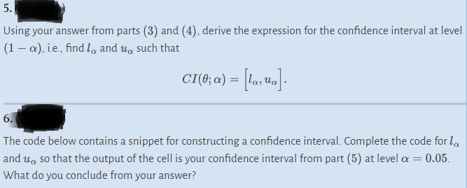 5.
Using your answer from parts (3) and (4), derive the expression for the confidence interval at level
(1-x), i.e., find land usuch that
CI(0; α) = [la, ¹a].
6.
The code below contains a snippet for constructing a confidence interval. Complete the code for la
and uso that the output of the cell is your confidence interval from part (5) at level a = 0.05.
What do you conclude from your answer?