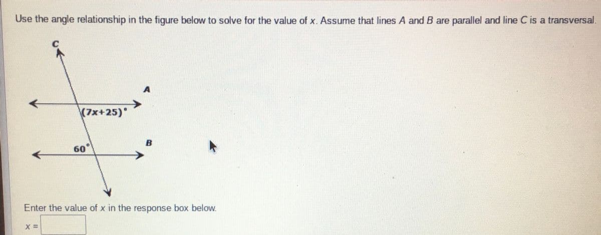 Use the angle relationship in the figure below to solve for the value of x. Assume that lines A and B are parallel and line C is a transversal.
(7x+25)*
60°
Enter the value of x in the response box below.
