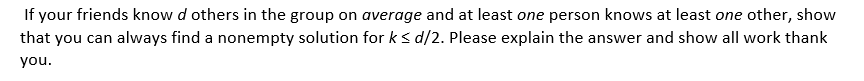 If your friends know d others in the group on average and at least one person knows at least one other, show
that you can always find a nonempty solution for ks d/2. Please explain the answer and show all work thank
you.
