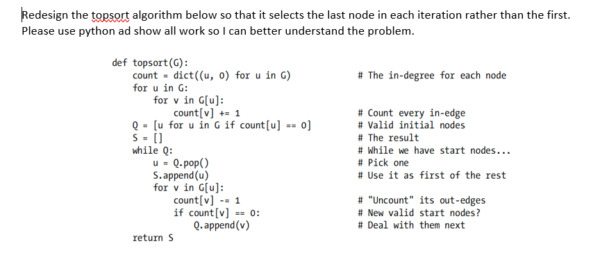 Redesign the topsort algorithm below so that it selects the last node in each iteration rather than the first.
Please use python ad show all work so I can better understand the problem.
def topsort(G):
count = dict((u, 0) for u in G)
for u in G:
# The in-degree for each node
for v in G[u]:
count[v] += 1
Q = [u for u in G if count[u] == 0]
S = []
while Q:
u = Q. pop()
S.append (u)
for v in G[u]:
count[v] -- 1
if count[v]
# Count every in-edge
# Valid initial nodes
# The result
# While we have start nodes...
# Pick one
# Use it as first of the rest
# "Uncount" its out-edges
# New valid start nodes?
0:
==
Q. append (v)
# Deal with them next
return S
