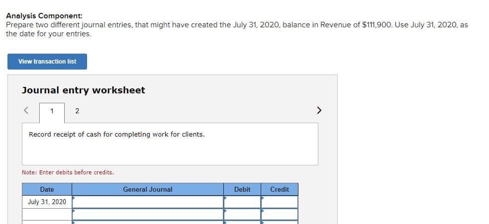 Analysis Component:
Prepare two different journal entries, that might have created the July 31, 2020, balance in Revenue of $111,900. Use July 31, 2020, as
the date for your entries.
View transaction list
Journal entry worksheet
1
2
>
Record receipt of cash for completing work for clients.
Note: Enter debits before credits.
Date
General Journal
Debit
Credit
July 31, 2020
