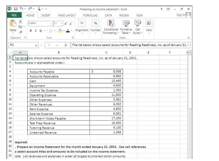 Preparing an income statement - Excel
FILE
HOME
INSERT
PAGE LAYOUT
FORMULAS
DATA
REVIEW
VIEW
Sign In
Calibri
11
CH
的。
Alignment Number Conditional Format as Cell
Formatting Table Styles
Рaste
BIU-
Cells
Clipboard
Fant
Styles
A1
The list below shows select accounts for Reading Readiness, Inc. as of January 31,
A
D
he list below shows select accounts for Reading Readiness, Inc. as of January 31, 20x1.
Accounts are in alphabetical order.)
4
Accounts Payable
8,088
Accounts Receivable
6,960
Cash
13,445
4,800
Equipment
Income Tax Expense
Operating Expense
1,350
11,800
10
Other Expenses
3,482
11
Other Revenues
6,050
12
Rent Expense
4,800
13
6,882
Salaries Expense
Short-term Notes Payable
Test Prep Revenue
Tutoring Revenue
Unearned Revenue
14
17,200
15
15,400
16
9,100
17
1,046
18
19
lequired:
20
. Prepare an Income Statement for the month ended January 31, 20X1. Use cell references
24 o select account titles and amounts to be included on the income statement.
22 iote: List revenues ond expenses in order of largest to smaliest dollar amounts.
