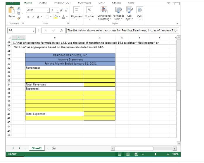 LIVJERI
FUNVIULA
UMIA
NEVIEV
VIEVV
Calibri
11
A
Alignment Number Conditional Format as
Formatting Table Styles
Paste
BIU.
Cell
Cells
Clipboard
Fant
Styles
The list below shows select accounts for Reading Readiness, inc. as of January 31,
A1
D
E
24
. After entering the formula in cell C42, use the Excel IF function to label cell B42 as either "Net Income" or
25 Net Loss" as appropriate based on the value calculated in cell C42.
26
READING READINESS, INC.
Income Statement
For the Month Ended January 31, 20X1
27
28
29
30
Revenues:
31
32
33
34
Total Revenues
35
Expenses:
36
37
38
39
40
41
Total Expenses
42
43
44
45
46
Sheet1
READY
曲
+
100%
画
