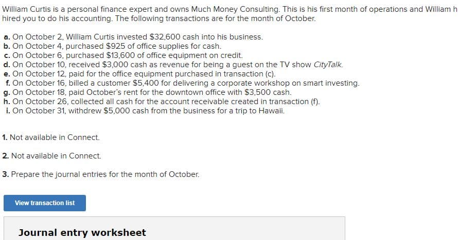 William Curtis is a personal finance expert and owns Much Money Consulting. This is his first month of operations and William h
hired you to do his accounting. The following transactions are for the month of October.
a. On October 2, William Curtis invested $32,600 cash into his business.
b. On October 4, purchased $925 of office supplies for cash.
c. On October 6, purchased $13,600 of office equipment on credit.
d. On October 10, received $3,000 cash as revenue for being a guest on the TV show CityTalk.
e. On October 12, paid for the office equipment purchased in transaction (c).
f. On October 16, billed a customer $5,400 for delivering a corporate workshop on smart investing.
g. On October 18, paid October's rent for the downtown office with $3,500 cash.
h. On October 26, collected all cash for the account receivable created in transaction (f).
i. On October 31, withdrew $5,000 cash from the business for a trip to Hawaii.
1. Not available in Connect.
2. Not available in Connect.
3. Prepare the journal entries for the month of October.
View transaction list
Journal entry worksheet
