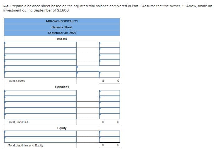 2-c. Prepare a balance sheet based on the adjusted trial balance completed in Part 1. Assume that the owner, Eli Arrow, made an
investment during September of $3.600.
ARROW HOSPITALITY
Balance Sheet
September 30, 2020
Assets
Total Assets
Liabilities
Total Liabilities
Equity
Total Liabilities and Equity
