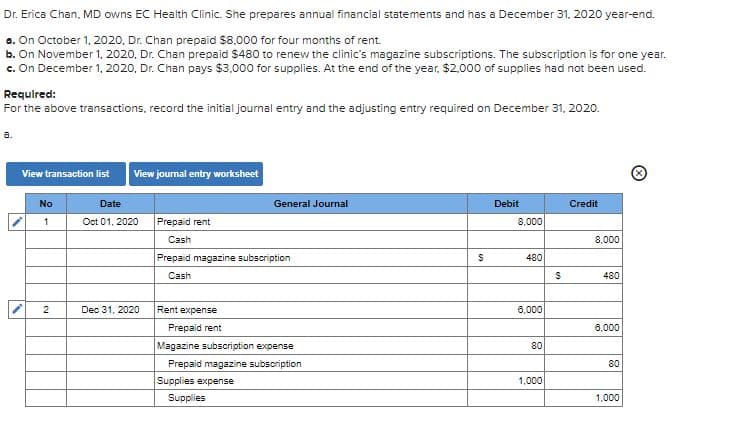 Dr. Erica Chan, MD owns EC Health Clinic. She prepares annual financial statements and has a December 31, 2020 year-end.
a. On October 1, 2020, Dr. Chan prepaid $8,000 for four months of rent.
b. On November 1, 2020, Dr. Chan prepaid $480 to renew the clinic's magazine subscriptions. The subscription is for one year.
c. On December 1, 2020, Dr. Chan pays $3,000 for supplies. At the end of the year, $2.000 of supplies had not been used.
Requlred:
For the above transactions, record the initial journal entry and the adjusting entry required on December 31, 2020.
a.
View transaction list
View joumal entry worksheet
No
Date
General Journal
Debit
Credit
Oct 01, 2020
Prepaid rent
8,000
Cash
8,000
Prepaid magazine subscription
480
Cash
480
2
Dec 31, 2020
Rent expense
6,000
Prepaid rent
6,000
Magazine subscription expense
80
Prepaid magazine subscription
80
Supplies expense
1,000
Supplies
1,000

