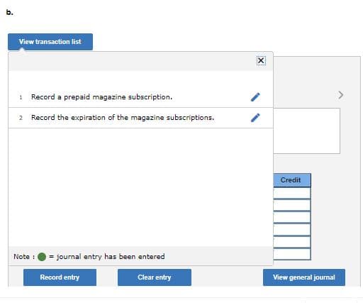 b.
View transaction list
1
Record a prepaid magazine subscription.
2 Record the expiration of the magazine subscriptions.
Credit
Note :
= journal entry has been entered
Record entry
Clear entry
View general journal
