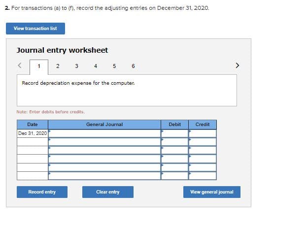 2. For transactions (a) to (f), record the adjusting entries on December 31, 2020.
View transaction list
Journal entry worksheet
3 4 5 6
1
2
Record depreciation expense for the computer.
Note: Enter debits before credits.
Date
General Journal
Debit
Credit
Dec 31, 2020
Record entry
Clear entry
View general journal
