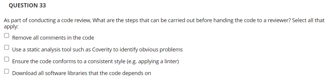 QUESTION 33
As part of conducting a code review, What are the steps that can be carried out before handing the code to a reviewer? Select all that
apply:
Remove all comments in the code
Use a static analysis tool such as Coverity to identify obvious problems
Ensure the code conforms to a consistent style (e.g. applying a linter)
O Download all software libraries that the code depends on
