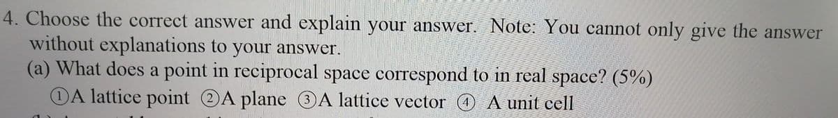 4. Choose the correct answer and explain your answer. Note: You cannot only give the answer
without explanations to your answer.
(a) What does a point in reciprocal space correspond to in real space? (5%)
DA lattice point A plane 3A lattice vector @ A unit cell

