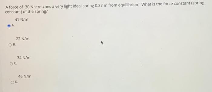 A force of 30 N stretches a very light ideal spring 0.37 m from equilibrium. What is the force constant (spring
constant) of the spring?
41 N/m
22 N/m
OB.
34 N/m
OC.
46 N/m
OD.
