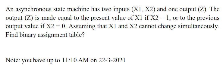 An asynchronous state machine has two inputs (X1, X2) and one output (Z). The
output (Z) is made equal to the present value of X1 if X2 = 1, or to the previous
output value if X2 = 0. Assuming that X1 and X2 cannot change simultaneously.
Find binary assignment table?
Note: you have up to 11:10 AM on 22-3-2021
