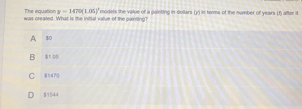 The equation y= 1470(1.05)'models the value of a painting in dollars (y) in terms of the number of years (t) after it
was created. What is the initial value of the painting?
$0
$1.05
C
$1470
$1544

