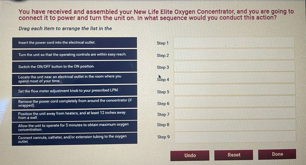 You have received and assembled your New Life Elite Oxygen Concentrator, and you are going to
connect it to power and turn the unit on. In what sequence would you conduct this action?
Drag each item to arrange the list in the
Insert the power cord into the electrical outlet.
Step 1
Turn the unit so that the operating controls are within easy reach.
Step 2
Switch the ON/OFF button to the ON position.
Step 3
Locate the unit near an electrical outlet in the room where you
spend most of your time.
Step 4
Set the flow meter adjustment knob to your prescribed LPM.
Step 5
Remove the power cord completely from around the concentrator (if
wrapped).
Step 6
Position the unit away from heaters, and at least 12 inches away
from a wall.
Step 7
Allow the unit to operate for 5 minutes to obtain maximum oxygen
concentration.
Step 8
Connect cannula, catheter, and/or extension tubing to the oxygen
outlet.
Step 9
Undo
Reset
Done
