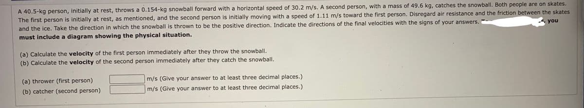 A 40.5-kg person, initially at rest, throws a 0.154-kg snowball forward with a horizontal speed of 30.2 m/s. A second person, with a mass of 49.6 kg, catches the snowball. Both people are on skates.
The first person is initially at rest, as mentioned, and the second person is initially moving with a speed of 1.11 m/s toward the first person. Disregard air resistance and the friction between the skates
and the ice. Take the direction in which the snowball is thrown to be the positive direction. Indicate the directions of the final velocities with the signs of your answers.
you
must include a diagram showing the physical situation.
(a) Calculate the velocity of the first person immediately after they throw the snowball.
(b) Calculate the velocity of the second person immediately after they catch the snowball.
m/s (Give your answer to at least three decimal places.)
(a) thrower (first person)
(b) catcher (second person)
m/s (Give your answer to at least three decimal places.)
