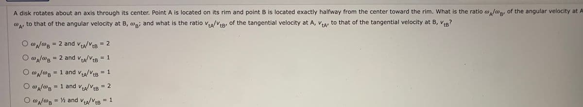 A disk rotates about an axis through its center. Point A is located on its rim and point B is located exactly halfway from the center toward the rim. What is the ratio o,J@, of the angular velocity at A
to that of the angular velocity at B, @p¡ and what is the ratio v/V,R, of the tangential velocity at A, Vra, to that of the tangential velocity at B, vIR?
tB
tA tB'
O @A/@B
= 2 and va/VtB = 2
%3D
= 2 and va/vtB = 1
VealVEB
O @A/@B
= 1 and va/VtB = 1
= 1 and vtA/VtB
: 2
%3D
O wa/@B = ½ and vA/VEB = 1
%3D
