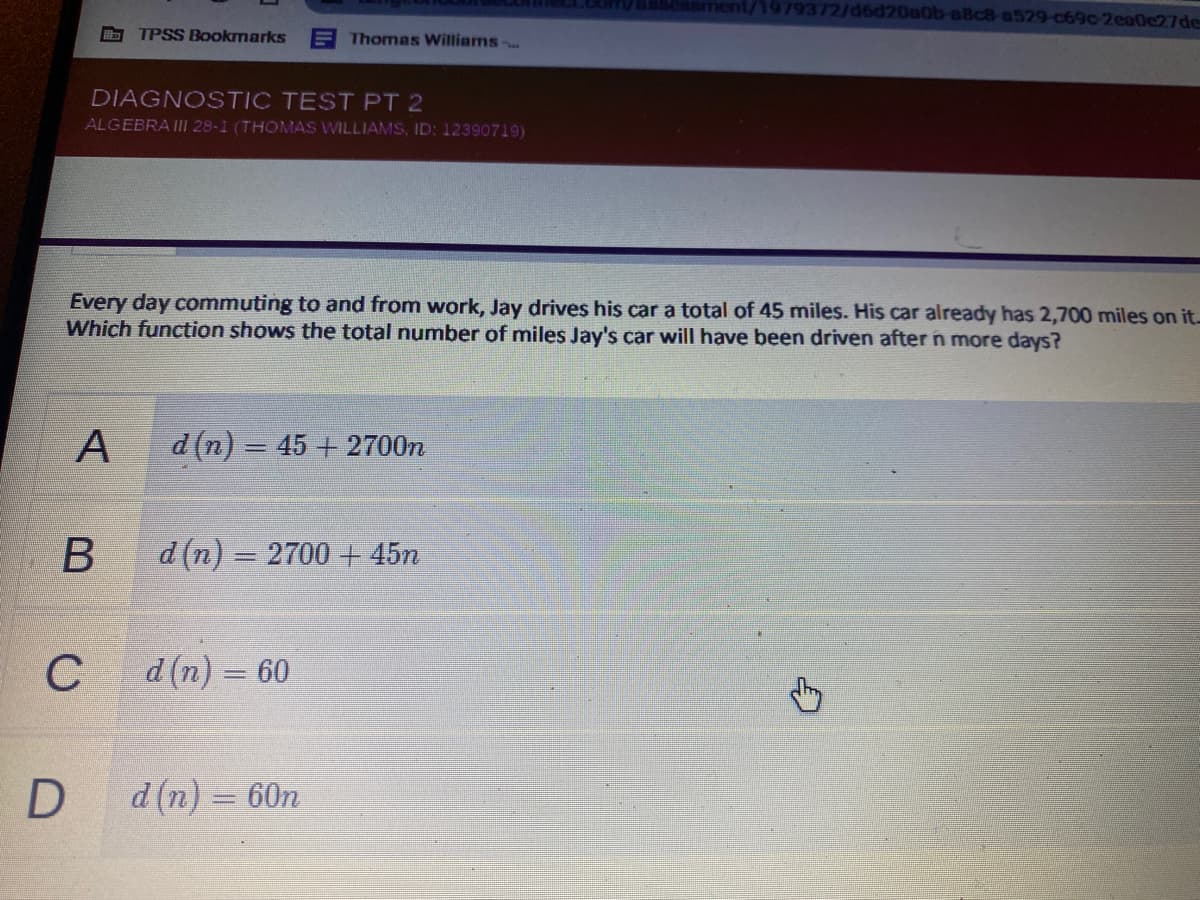 ment/1979372/d6d20a0b-a8c8-a529-c69c 2ea0e27de
TPSS Bookmarks
E Thomas Williams
DIAGNOSTIC TEST PT 2
ALGEBRAII 28-1 (THOMAS WILLIAMS, ID: 12390719)
Every day commuting to and from work, Jay drives his car a total of 45 miles. His car already has 2,700 miles on it.-
Which function shows the total number of miles Jay's car will have been driven after n more days?
A
d (n) = 45 + 2700n
d (n) = 2700 + 45n
%3D
C
d (n) = 60
%3D
D
d (n) = 60n
