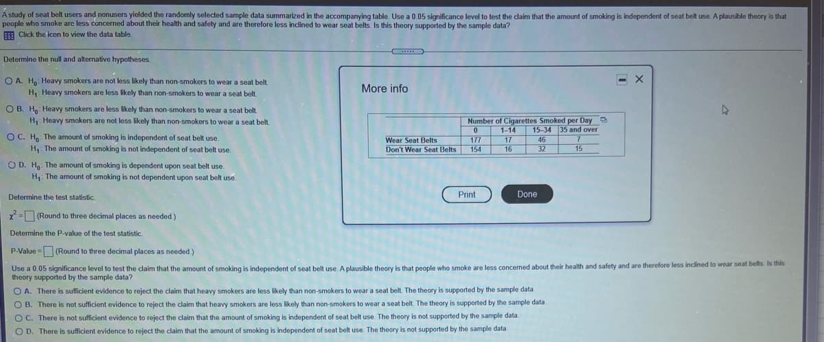 A study of seat belt users and nonusers yielded the randomly selected sample data summarized in the accompanying table. Use a 0.05 significance level to test the claim that the amount of smoking is independent of seat belt use. A plausible theory is that
people who smoke arc less concerned about their health and safety and are therefore less inclined to wear seat belts. Is this theory supported by the sample data?
E Click the icon to view the data table.
Determine the null and alternative hypotheses.
O A. Ho Heavy smokers are not less likely than non-smokers to wear a seat belt.
More info
H,: Heavy smokers are less likely than non-smokers to wear a seat belt
O B. Ho: Heavy smokers are less likely than non-smokers to wear a seat belt
H, Heavy smokers are not less likely than non-smokers to wear a seat belt.
Number of Cigarettes Smoked per Day
15-34 35 and over
1-14
OC. H. The amount of smoking is independent of seat belt use.
Wear Seat Belts
Don't Wear Seat Belts
177
154
17
46
H,: The amount of smoking is not independent of seat belt use,
16
32
15
O D. H The amount of smoking is dependent upon seat belt use.
H,: The amount of smoking is not dependent upon seat belt use.
Determine the test statistic.
Print
Done
X= (Round to three decimal places as needed.)
Determine the P-value of the test statistic.
P-Value = (Round to three decimal places as needed.)
Use a 0.05 significance level to test the claim that the amount of smoking is independent of seat belt use. A plausible theory is that people who smoke are less concerned about their health and safety and are therefore less inclined to wear seat belts. Is this
theory supported by the sample data?
O A. There is sufficient evidence to reject the claim that heavy smokers are less likely than non-smokers to wear a seat belt. The theory is supported by the sample data.
O B. There is not sufficient evidence to reject the claim that heavy smokers are less likely than non-smokers to wear a seat belt. The theory is supported by the sample data.
OC. There is not sufficient evidence to reject the claim that the amount of smoking is independent of seat belt use. The theory is not supported by the sample data.
O D. There is sufficient evidence to reject the claim that the amount of smoking is independent of seat belt use. The theory is not supported by the sample data.
