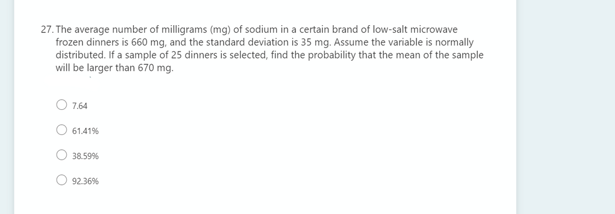 27. The average number of milligrams (mg) of sodium in a certain brand of low-salt microwave
frozen dinners is 660 mg, and the standard deviation is 35 mg. Assume the variable is normally
distributed. If a sample of 25 dinners is selected, find the probability that the mean of the sample
will be larger than 670 mg.
7.64
61.41%
38.59%
92.36%
