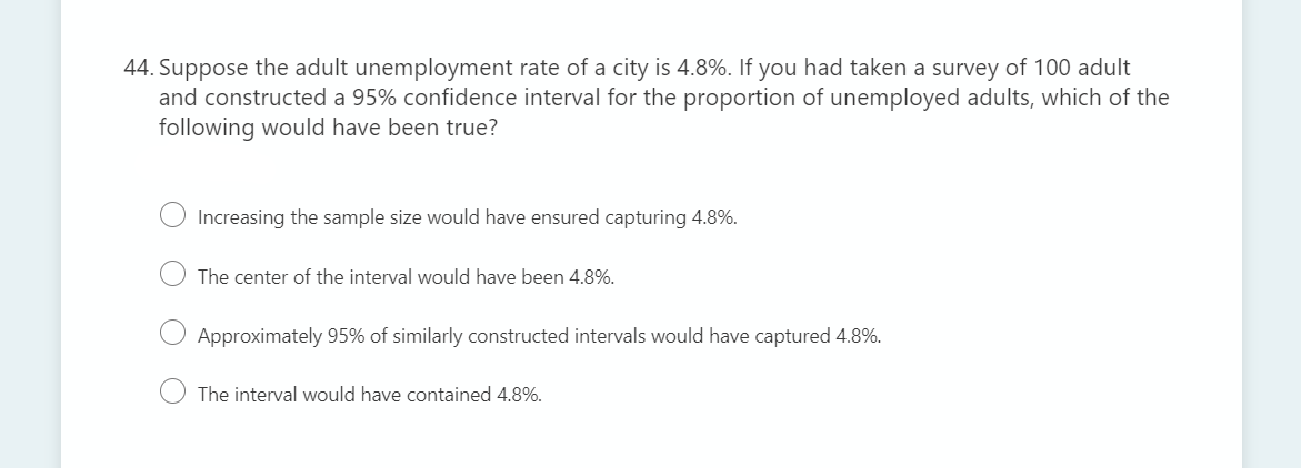 44. Suppose the adult unemployment rate of a city is 4.8%. If you had taken a survey of 100 adult
and constructed a 95% confidence interval for the proportion of unemployed adults, which of the
following would have been true?
Increasing the sample size would have ensured capturing 4.8%.
The center of the interval would have been 4.8%.
Approximately 95% of similarly constructed intervals would have captured 4.8%.
The interval would have contained 4.8%.
