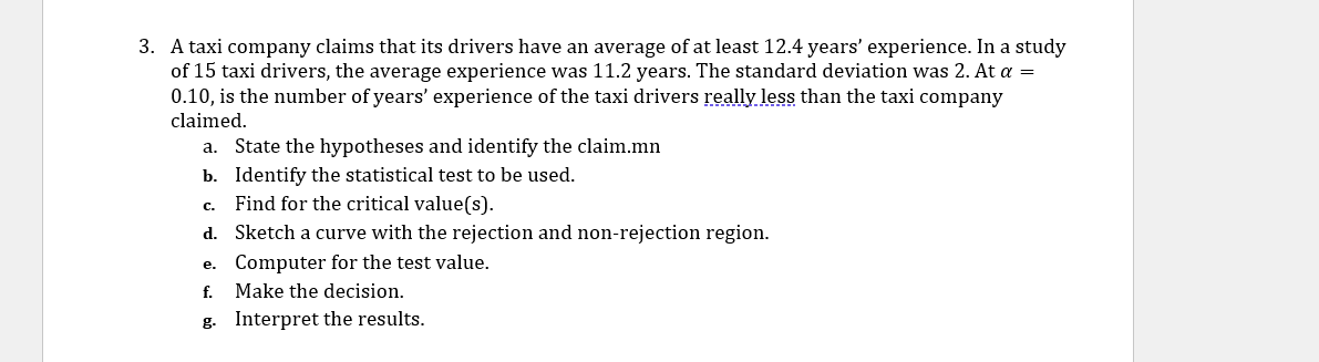 3. A taxi company claims that its drivers have an average of at least 12.4 years' experience. In a study
of 15 taxi drivers, the average experience was 11.2 years. The standard deviation was 2. At a =
0.10, is the number of years' experience of the taxi drivers really less than the taxi company
claimed.
a. State the hypotheses and identify the claim.mn
b. Identify the statistical test to be used.
Find for the critical value(s).
C.
d. Sketch a curve with the rejection and non-rejection region.
e. Computer for the test value.
f. Make the decision.
g. Interpret the results.
